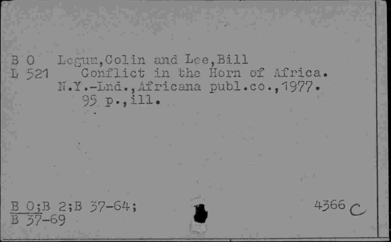 ﻿B 0 Lcgun,Colin and Leo,Bill
L 521 Conflict in the Horn of Africa. IT.Y.-Lnd.,Africana publ.co.,1977* 95 p.,ill.
B Q;B 2;B 57-64;
B 57-69
4566